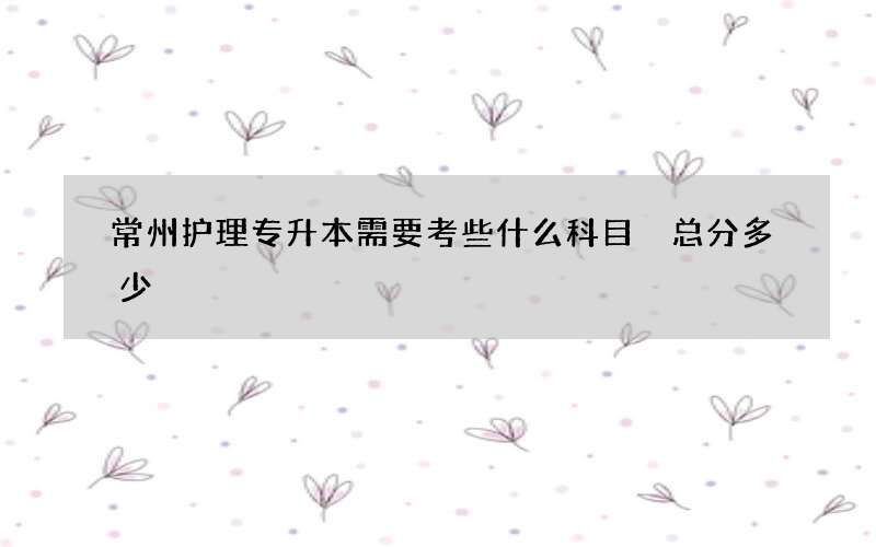 常州护理专升本需要考些什么科目 总分多少